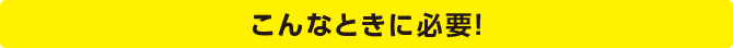 こんなときに必要！